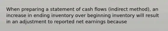 When preparing a statement of cash flows (indirect method), an increase in ending inventory over beginning inventory will result in an adjustment to reported net earnings because