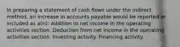 In preparing a statement of cash flows under the indirect method, an increase in accounts payable would be reported or included as a(n): Addition to net income in the operating activities section. Deduction from net income in the operating activities section. Investing activity. Financing activity.