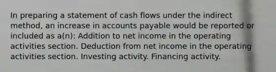 In preparing a statement of cash flows under the indirect method, an increase in accounts payable would be reported or included as a(n): Addition to net income in the operating activities section. Deduction from net income in the operating activities section. Investing activity. Financing activity.