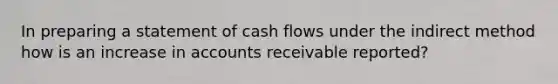 In preparing a statement of cash flows under the indirect method how is an increase in accounts receivable reported?