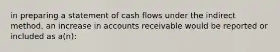 in preparing a statement of cash flows under the indirect method, an increase in accounts receivable would be reported or included as a(n):