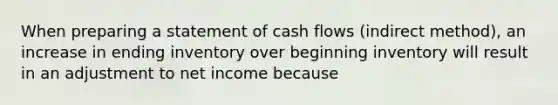 When preparing a statement of cash flows (indirect method), an increase in ending inventory over beginning inventory will result in an adjustment to net income because