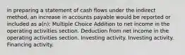 in preparing a statement of cash flows under the indirect method, an increase in accounts payable would be reported or included as a(n): Multiple Choice Addition to net income in the operating activities section. Deduction from net income in the operating activities section. Investing activity. Investing activity. Financing activity.