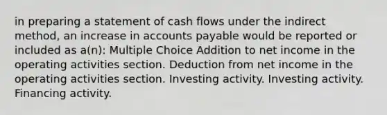 in preparing a statement of cash flows under the indirect method, an increase in accounts payable would be reported or included as a(n): Multiple Choice Addition to net income in the operating activities section. Deduction from net income in the operating activities section. Investing activity. Investing activity. Financing activity.