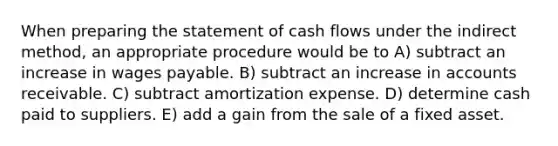 When preparing the statement of cash flows under the indirect method, an appropriate procedure would be to A) subtract an increase in wages payable. B) subtract an increase in accounts receivable. C) subtract amortization expense. D) determine cash paid to suppliers. E) add a gain from the sale of a fixed asset.