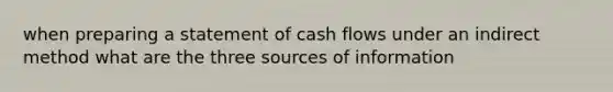 when preparing a statement of cash flows under an indirect method what are the three sources of information