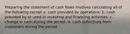 Preparing the statement of cash flows involves calculating all of the following except a. cash provided by operations. b. cash provided by or used in investing and financing activities. c. change in cash during the period. d. cash collections from customers during the period.