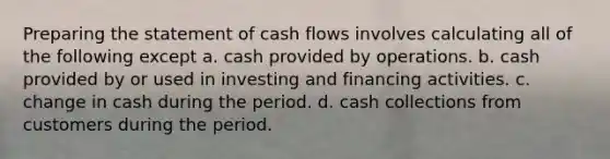 Preparing the statement of cash flows involves calculating all of the following except a. cash provided by operations. b. cash provided by or used in investing and financing activities. c. change in cash during the period. d. cash collections from customers during the period.