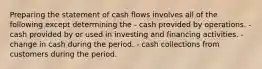 Preparing the statement of cash flows involves all of the following except determining the - cash provided by operations. - cash provided by or used in investing and financing activities. - change in cash during the period. - cash collections from customers during the period.