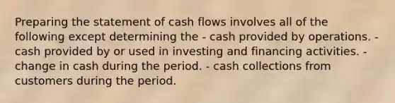 Preparing the statement of cash flows involves all of the following except determining the - cash provided by operations. - cash provided by or used in investing and financing activities. - change in cash during the period. - cash collections from customers during the period.