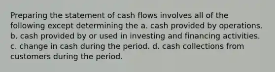 Preparing the statement of cash flows involves all of the following except determining the a. cash provided by operations. b. cash provided by or used in investing and financing activities. c. change in cash during the period. d. cash collections from customers during the period.