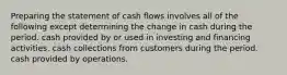 Preparing the statement of cash flows involves all of the following except determining the change in cash during the period. cash provided by or used in investing and financing activities. cash collections from customers during the period. cash provided by operations.