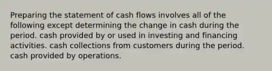 Preparing the statement of cash flows involves all of the following except determining the change in cash during the period. cash provided by or used in investing and financing activities. cash collections from customers during the period. cash provided by operations.