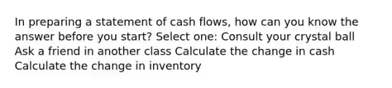 In preparing a statement of cash flows, how can you know the answer before you start? Select one: Consult your crystal ball Ask a friend in another class Calculate the change in cash Calculate the change in inventory