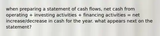 when preparing a statement of cash flows, net cash from operating + investing activities + financing activities = net increase/decrease in cash for the year. what appears next on the statement?