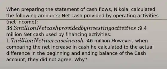 When preparing the statement of cash flows, Nikolai calculated the following amounts: Net cash provided by operating activities (net income): 38.3 million Net cash provided by investing activities:9.4 million Net cash used by financing activities: 1.7 million Net increase in cash:46 million However, when comparing the net increase in cash he calculated to the actual difference in the beginning and ending balance of the Cash account, they did not agree. Why?