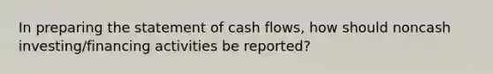 In preparing the statement of cash flows, how should noncash investing/financing activities be reported?