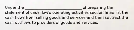 Under the ______________________________ of preparing the statement of cash flow's operating activities section firms list the cash flows from selling goods and services and then subtract the cash outflows to providers of goods and services.