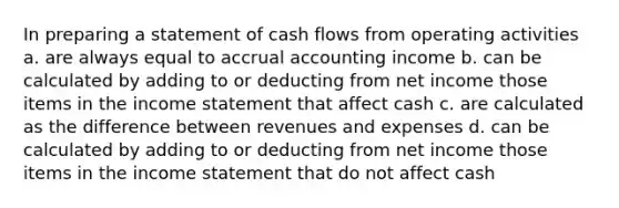 In preparing a statement of cash flows from operating activities a. are always equal to accrual accounting income b. can be calculated by adding to or deducting from net income those items in the income statement that affect cash c. are calculated as the difference between revenues and expenses d. can be calculated by adding to or deducting from net income those items in the income statement that do not affect cash