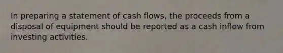 In preparing a statement of cash flows, the proceeds from a disposal of equipment should be reported as a cash inflow from investing activities.