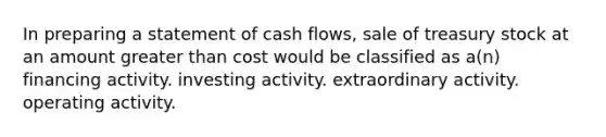 In preparing a statement of cash flows, sale of treasury stock at an amount greater than cost would be classified as a(n) financing activity. investing activity. extraordinary activity. operating activity.