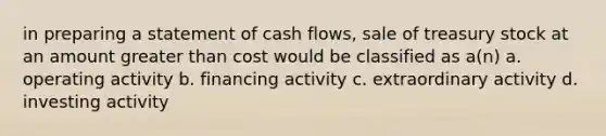 in preparing a statement of cash flows, sale of treasury stock at an amount greater than cost would be classified as a(n) a. operating activity b. financing activity c. extraordinary activity d. investing activity