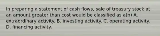 In preparing a statement of cash flows, sale of treasury stock at an amount greater than cost would be classified as a(n) A. extraordinary activity. B. investing activity. C. operating activity. D. financing activity.