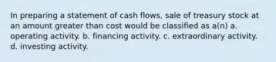 In preparing a statement of cash flows, sale of treasury stock at an amount greater than cost would be classified as a(n) a. operating activity. b. financing activity. c. extraordinary activity. d. investing activity.