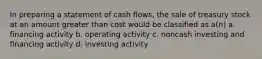 In preparing a statement of cash flows, the sale of treasury stock at an amount greater than cost would be classified as a(n) a. financing activity b. operating activity c. noncash investing and financing activity d. investing activity