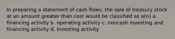 In preparing a statement of cash flows, the sale of treasury stock at an amount <a href='https://www.questionai.com/knowledge/ktgHnBD4o3-greater-than' class='anchor-knowledge'>greater than</a> cost would be classified as a(n) a. financing activity b. operating activity c. noncash investing and financing activity d. investing activity