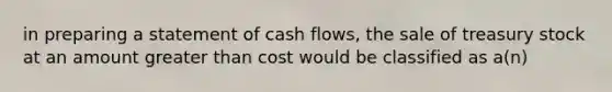 in preparing a statement of cash flows, the sale of treasury stock at an amount <a href='https://www.questionai.com/knowledge/ktgHnBD4o3-greater-than' class='anchor-knowledge'>greater than</a> cost would be classified as a(n)