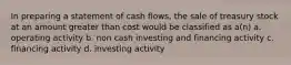 In preparing a statement of cash flows, the sale of treasury stock at an amount greater than cost would be classified as a(n) a. operating activity b. non cash investing and financing activity c. financing activity d. investing activity