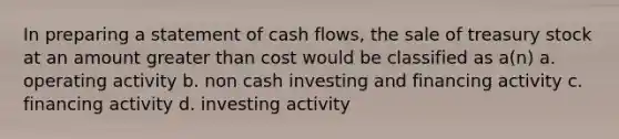 In preparing a statement of cash flows, the sale of treasury stock at an amount greater than cost would be classified as a(n) a. operating activity b. non cash investing and financing activity c. financing activity d. investing activity