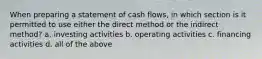 When preparing a statement of cash flows, in which section is it permitted to use either the direct method or the indirect method? a. investing activities b. operating activities c. financing activities d. all of the above