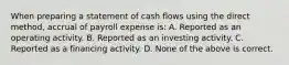 When preparing a statement of cash flows using the direct method, accrual of payroll expense is: A. Reported as an operating activity. B. Reported as an investing activity. C. Reported as a financing activity. D. None of the above is correct.