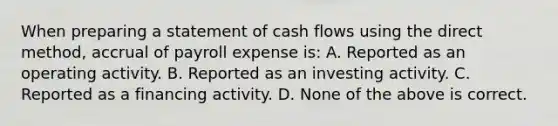 When preparing a statement of cash flows using the direct method, accrual of payroll expense is: A. Reported as an operating activity. B. Reported as an investing activity. C. Reported as a financing activity. D. None of the above is correct.