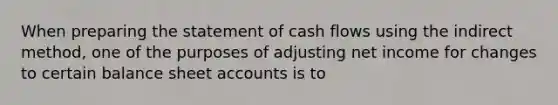 When preparing the statement of cash flows using the indirect method, one of the purposes of adjusting net income for changes to certain balance sheet accounts is to