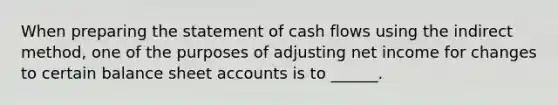 When preparing the statement of cash flows using the indirect method, one of the purposes of adjusting net income for changes to certain balance sheet accounts is to ______.