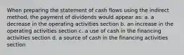 When preparing the statement of cash flows using the indirect method, the payment of dividends would appear as: a. a decrease in the operating activities section b. an increase in the operating activities section c. a use of cash in the financing activities section d. a source of cash in the financing activities section