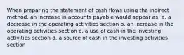 When preparing the statement of cash flows using the indirect method, an increase in accounts payable would appear as: a. a decrease in the operating activities section b. an increase in the operating activities section c. a use of cash in the investing activities section d. a source of cash in the investing activities section