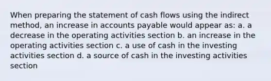 When preparing the statement of cash flows using the indirect method, an increase in accounts payable would appear as: a. a decrease in the operating activities section b. an increase in the operating activities section c. a use of cash in the investing activities section d. a source of cash in the investing activities section