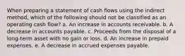 When preparing a statement of cash flows using the indirect method, which of the following should not be classified as an operating cash flow? a. An increase in accounts receivable. b. A decrease in accounts payable. c. Proceeds from the disposal of a long-term asset with no gain or loss. d. An increase in prepaid expenses. e. A decrease in accrued expenses payable.