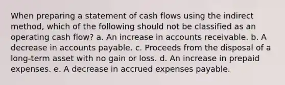 When preparing a statement of cash flows using the indirect method, which of the following should not be classified as an operating cash flow? a. An increase in accounts receivable. b. A decrease in <a href='https://www.questionai.com/knowledge/kWc3IVgYEK-accounts-payable' class='anchor-knowledge'>accounts payable</a>. c. Proceeds from the disposal of a long-term asset with no gain or loss. d. An increase in <a href='https://www.questionai.com/knowledge/kUVcSWv2zu-prepaid-expenses' class='anchor-knowledge'>prepaid expenses</a>. e. A decrease in <a href='https://www.questionai.com/knowledge/k9VEJdeAZk-accrued-expenses' class='anchor-knowledge'>accrued expenses</a> payable.