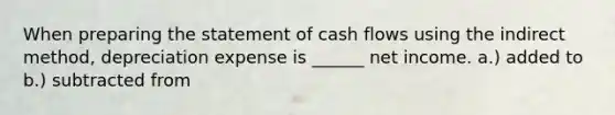 When preparing the statement of cash flows using the indirect method, depreciation expense is ______ net income. a.) added to b.) subtracted from