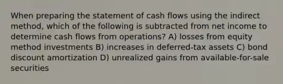 When preparing the statement of cash flows using the indirect method, which of the following is subtracted from net income to determine cash flows from operations? A) losses from equity method investments B) increases in deferred-tax assets C) bond discount amortization D) unrealized gains from available-for-sale securities