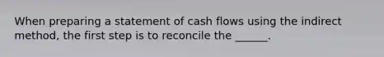 When preparing a statement of cash flows using the indirect method, the first step is to reconcile the ______.