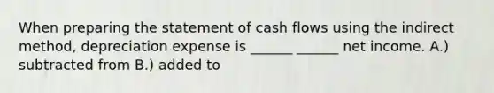 When preparing the statement of cash flows using the indirect method, depreciation expense is ______ ______ net income. A.) subtracted from B.) added to