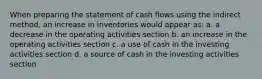 When preparing the statement of cash flows using the indirect method, an increase in inventories would appear as: a. a decrease in the operating activities section b. an increase in the operating activities section c. a use of cash in the investing activities section d. a source of cash in the investing activities section