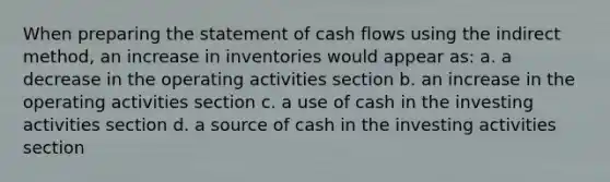 When <a href='https://www.questionai.com/knowledge/kV7zn0WT6E-preparing-the-statement' class='anchor-knowledge'>preparing the statement</a> of cash flows using the indirect method, an increase in inventories would appear as: a. a decrease in the operating activities section b. an increase in the operating activities section c. a use of cash in the investing activities section d. a source of cash in the investing activities section