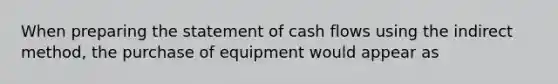 When preparing the statement of cash flows using the indirect method, the purchase of equipment would appear as